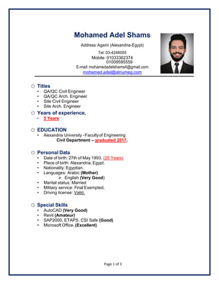 Page 1 of 3
Mohamed Adel Shams
Address:Agami (Alexandria-Egypt)
Tel: 03-4246055
Mobile: 01033362374
01009595559
E-mail: mohamedadelshams4@gmail.com
mohamed.adel@atriumeg.com
o Titles
• QA/QC Civil Engineer
• QA/QC Arch. Engineer
• Site Civil Engineer
• Site Arch. Engineer
o Years of experience,
• 5 Years
o EDUCATION
• Alexandria University -Facultyof Engineering
Civil Department – graduated 2017.
o Personal Data
• Date of birth: 27th of May 1993. (28 Years)
• Place of birth: Alexandria, Egypt.
• Nationality: Egyptian.
• Languages: Arabic (Mother)
➢ English (Very Good)
• Marital status: Married
• Military service: Final Exempted.
• Driving license: Valid.
o Special Skills
• AutoCAD (Very Good)
• Revit (Amateur)
• SAP2000, ETAPS, CSI Safe (Good)
• Microsoft Office. (Excellent)
 