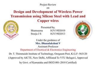 Project Review
on
Design and Development of Wireless Power
Transmission using Silicon Steel with Lead and
Copper wires
Presented by,
Shamseena 1GV19EE010
Sreeja J S 1GV19EE013
Under the guidance of
Mrs. Dhanalakshmi V
Assistant Professor
Department of Electrical & Electronics Engineering
Dr. T. Thimmaiah Institute of Technology, Oorgaum Post, K.G.F–563120
(Approved by AICTE, New Delhi, Affiliated To VTU Belagavi, Approved
by Govt. of Karnataka and ISO21001-2018 Certified)
 