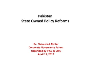 Pakistan
State Owned Policy Reforms




        Dr. Shamshad Akhtar
    Corporate Governance Forum
      Organized by IPCG & CIPE
            April 11, 2012
 