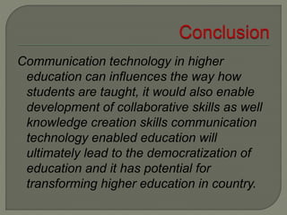 Communication technology in higher
education can influences the way how
students are taught, it would also enable
development of collaborative skills as well
knowledge creation skills communication
technology enabled education will
ultimately lead to the democratization of
education and it has potential for
transforming higher education in country.
 