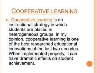 COOPERATIVE LEARNING
. Cooperative learning is an
instructional strategy in which
students are placed in
heterogeneous groups. In my
opinion, cooperative learning is one
of the best researched educational
innovations of the last two decades.
When implemented properly, it can
have dramatic effects on student
achievement.
 