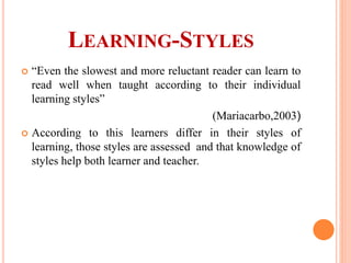 LEARNING-STYLES
 “Even the slowest and more reluctant reader can learn to
read well when taught according to their individual
learning styles”
(Mariacarbo,2003)
 According to this learners differ in their styles of
learning, those styles are assessed and that knowledge of
styles help both learner and teacher.
 