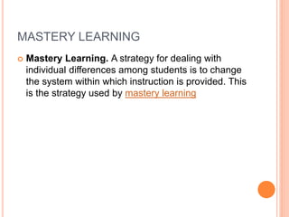 MASTERY LEARNING
 Mastery Learning. A strategy for dealing with
individual differences among students is to change
the system within which instruction is provided. This
is the strategy used by mastery learning
 