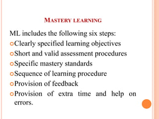 MASTERY LEARNING
ML includes the following six steps:
Clearly specified learning objectives
Short and valid assessment procedures
Specific mastery standards
Sequence of learning procedure
Provision of feedback
Provision of extra time and help on
errors.
 