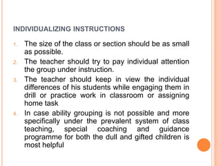 INDIVIDUALIZING INSTRUCTIONS
1. The size of the class or section should be as small
as possible.
2. The teacher should try to pay individual attention
the group under instruction.
3. The teacher should keep in view the individual
differences of his students while engaging them in
drill or practice work in classroom or assigning
home task
4. In case ability grouping is not possible and more
specifically under the prevalent system of class
teaching, special coaching and guidance
programme for both the dull and gifted children is
most helpful
 