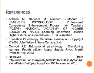 REFERENCES
1. Abbass M, Nadeem M, Naseem Z.Module II:
LEARNER’S PSYCHOLOGY . Professional
Competency Enhancement Program for Teachers
(PCEPT). NATIONAL ACADEMY OF HIGHER
EDUCATION (NAHE). Learning Innovation Division
Higher Education Commission (HEC).Islamabad
2. Education Psychology. Canadian association. Copyright
© 2008 John Wiley & Sons Canada, Ltd.
3. Ormrod J.E. Educational psychology : Developing
learners. Fourth edition; Upper Saddle River. Merrill
Prentice Hall: 2003
4. Retrieved from
http://www.mu.ac.in/myweb_test/SYBA%20Study%20M
aterial/edu-II%20psycho.pdf on 19th November 2013.
 