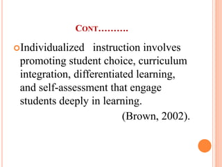 CONT……….
Individualized instruction involves
promoting student choice, curriculum
integration, differentiated learning,
and self-assessment that engage
students deeply in learning.
(Brown, 2002).
 