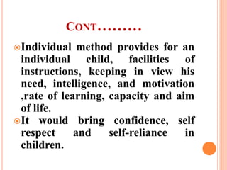 CONT………
Individual method provides for an
individual child, facilities of
instructions, keeping in view his
need, intelligence, and motivation
,rate of learning, capacity and aim
of life.
It would bring confidence, self
respect and self-reliance in
children.
 