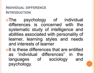 INDIVIDUAL DIFFERENCE
INTRODUCTION
The psychology of individual
differences is concerned with the
systematic study of intelligence and
abilities associated with personality of
learner, learning styles and needs
and interests of learner
It is these differences that are entitled
as ‘individual differences” in the
languages of sociology and
psychology.
 