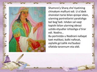 Shamsro’y Sharq she’riyatining
chinakam maftuni edi. U o’zbek
shoiralari tarixi bilan qiziqar ekan,
ularning portretlarini yaratishga
bel bog’ladi. Ishdan sal vaqt
topishi bilan ularning obrazi
ustida etyudlar ishlashga o’tirar
edi. Nodira…
Bu portretda u Nodirani nafaqat
taxt malikasi, balki nafosat,
oqilalik go’zallik ma’budasi
sifatida tarannum eta oldi.
 