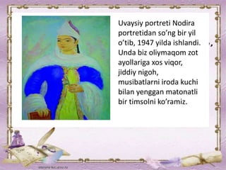 Uvaysiy portreti Nodira
portretidan so’ng bir yil
o’tib, 1947 yilda ishlandi.
Unda biz oliymaqom zot
ayollariga xos viqor,
jiddiy nigoh,
musibatlarni iroda kuchi
bilan yenggan matonatli
bir timsolni ko’ramiz.
 