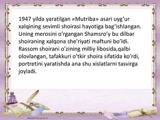 1947 yilda yaratilgan «Mutriba» asari uyg’ur
xalqining sevimli shoirasi hayotiga bag’ishlangan.
Uning merosini o’rgangan Shamsro’y bu dilbar
shoiraning xalqona she’riyati maftuni bo’ldi.
Rassom shoirani o’zining milliy libosida,qalbi
olovlangan, tafakkuri o’tkir shoira sifatida ko’rdi,
portretini yaratishda ana shu xislatlarni tasvirga
joyladi.
 