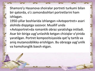 Shamsro’y Hasanova shoiralar portreti turkumi bilan
bir qatorda, o’z zamondoshlari portretlarini ham
ishlagan.
1950-yillar boshlarida ishlangan «Avtoportret» asari
alohida diqqatga sazovor. Muallif unda
«Avtoportret»da romantik obraz yaratishga intiladi.
Asar bir-biriga uyg’unlashib ketgan chiziqlar o’yinida
yaratilgan. Portret kompozitsiyasida qat’iy tartib va
aniq mutanosiblikka erishilgan. Bu obrazga uyg’unlik
va hamohanglik baxsh etgan.
 