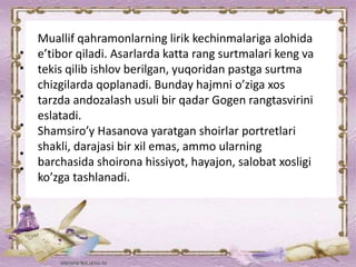 Muallif qahramonlarning lirik kechinmalariga alohida
e’tibor qiladi. Asarlarda katta rang surtmalari keng va
tekis qilib ishlov berilgan, yuqoridan pastga surtma
chizgilarda qoplanadi. Bunday hajmni o’ziga xos
tarzda andozalash usuli bir qadar Gogen rangtasvirini
eslatadi.
Shamsiro’y Hasanova yaratgan shoirlar portretlari
shakli, darajasi bir xil emas, ammo ularning
barchasida shoirona hissiyot, hayajon, salobat xosligi
ko’zga tashlanadi.
 