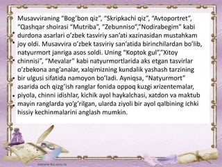 Musavviraning “Bog’bon qiz”, “Skripkachi qiz”, “Avtoportret”,
“Qashqar shoirasi “Mutriba”, “Zebunniso”,”Nodirabegim” kabi
durdona asarlari o’zbek tasviriy san’ati xazinasidan mustahkam
joy oldi. Musavvira o’zbek tasviriy san’atida birinchilardan bo’lib,
natyurmort janriga asos soldi. Uning “Koptok gul”,”Xitoy
chinnisi”, “Mevalar” kabi natyurmortlarida aks etgan tasvirlar
o’zbekona ang’analar, xalqimizning kundalik yashash tarzining
bir ulgusi sifatida namoyon bo’ladi. Ayniqsa, “Natyurmort”
asarida och qizg’ish ranglar fonida oppoq kuzgi xrizentemalar,
piyola, chinni idishlar, kichik ayol haykalchasi, xatdon va maktub
mayin ranglarda yo’g’rilgan, ularda ziyoli bir ayol qalbining ichki
hissiy kechinmalarini anglash mumkin.
 