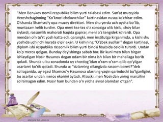 “Men Benьkov nomli respublika bilim yurti talabasi edim. San’at muzeyida
Vereshchaginning “Ko’knori chekuvchilar” kartinasidan nusxa ko’chirar edim.
O’shanda Shamsro’y opa muzey direktori. Men shu yerda uch oycha bo’lib,
muntazam kelib turdim. Opa meni tez-tez o’z xonasiga olib kirib, choy bilan
siylardi, rassomlik mahorati haqida gapirar, meni o’z tengidek ko’rardi. Opa
mendan o’n to’rt yosh katta edi, qarangki, men institutga kirganimda, u kishi shu
yoshida uchinchi kursda o’qir ekan. U kishining “O’zbek ayollari” degan kartinasi,
diplom ishi respublika rassomlik bilim yurti binosi foyesida osiqlik turardi. Undan
ko’p meros qolgan. Bunday deyishimga sabab bor. Bir kuni men bilan birgan
ishlaydigan Nosir Husanov degan odam bir nima ish bilan bir mahallaga borib
qoladi. Shunda u bu xonadonda uy chordog’idan o’ram-o’ram qilib qo’yilgan
asarlarni ko’rib qoladi. Shunda u: “sizlarning oilangizda rassom bormi?”deb
so’raganida, uy egasi Shamsro’y Hasanova ularning yaqin qarindoshi bo’lganligini,
bu asarlar undan meros ekanini aytadi. Afsuski, men Nosirdan uning manzilini
so’ramagan edim. Nosir ham bundan o’n yilcha avval olamdan o’tgan”.
 