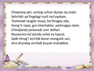 Chaqmoq qizi, sening uchun dunyo oq mato
Sehrlidir qo’lingdagi nurli mo’yqalam.
Tovlanadi ranglar mavji, bo’lmagay ado,
Yomg’ir raqsi, gul-chechaklar, yashnagay olam.
Chiziqlarda jonlanadi umr daftari
Musavvira ko’zlarida umid va hayrat.
Qalb titrog’i ko’chib borar mangulik sari,
Ana shunday evriladi buyuk muhabbat.
 