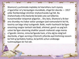 Shamsro’y yurtimizda inqilobiy to’ntarishlaru turli siyosiy
o’zgarishlar ro’y berayotgan murakkab, chigal bir davrda — 1917
yilda Toshkentdagi ishchilar shaharchasida tug’ildi. Bu
shaharchada o’sha kezlarda ko’plab usta san’atkorlar,
hunarmandlar istiqomat qilganlar… Shu bois, Shamsro’y ilk bor
ana shunday mu’tabar zotlar yaratgan ijod namunalarini ko’rib,
tasviriy san’atga ishqi tushgandir. Balki, mohir kashtachi bo’lgan
onasining ranglar tanlash iste’dodi, ehtimol, ganch va yog’och
ustasi bo’lgan otasining shakllar yasash mahorati unga meros
o’tgandir. Ammo, nima bo’lganda ham, o’sha alg’ov-dalg’ovli
davrlarda, o’tgan asrning o’ttizinchi yillarida ayol kishining rassom
bo’lishi g’ayritabiiy hodisa, ko’pchilik uchun andozaga
tushmaydigan bir hol edi.
 