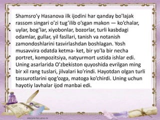 Shamsro’y Hasanova ilk ijodini har qanday bo’lajak
rassom singari o’zi tug’ilib o’sgan makon — ko’chalar,
uylar, bog’lar, xiyobonlar, bozorlar, turli kasbdagi
odamlar, gullar, yil fasllari, tanish va notanish
zamondoshlarini tasvirlashdan boshlagan. Yosh
musavvira odatda ketma- ket, bir yo’la bir necha
portret, kompozitsiya, natyurmort ustida ishlar edi.
Uning asarlarida O’zbekiston quyoshida evrilgan ming
bir xil rang tuslari, jilvalari ko’rindi. Hayotdan olgan turli
tassurotlarini qog’ozga, matoga ko’chirdi. Uning uchun
hayotiy lavhalar ijod manbai edi.
 