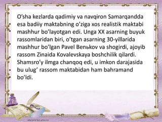 O’sha kezlarda qadimiy va navqiron Samarqandda
esa badiiy maktabning o’ziga xos realistik maktabi
mashhur bo’layotgan edi. Unga XX asarning buyuk
rassomlaridan biri, o’tgan asarning 30-yillarida
mashhur bo’lgan Pavel Benьkov va shogirdi, ajoyib
rassom Zinaida Kovalevskaya boshchilik qilardi.
Shamsro’y ilmga chanqoq edi, u imkon darajasida
bu ulug’ rassom maktabidan ham bahramand
bo’ldi.
 