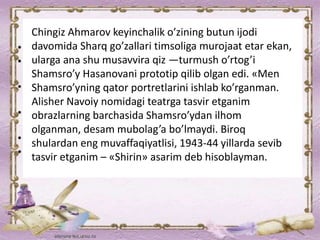 Chingiz Ahmarov keyinchalik o’zining butun ijodi
davomida Sharq go’zallari timsoliga murojaat etar ekan,
ularga ana shu musavvira qiz —turmush o’rtog’i
Shamsro’y Hasanovani prototip qilib olgan edi. «Men
Shamsro’yning qator portretlarini ishlab ko’rganman.
Alisher Navoiy nomidagi teatrga tasvir etganim
obrazlarning barchasida Shamsro’ydan ilhom
olganman, desam mubolag’a bo’lmaydi. Biroq
shulardan eng muvaffaqiyatlisi, 1943-44 yillarda sevib
tasvir etganim – «Shirin» asarim deb hisoblayman.
 