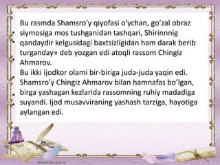 Bu rasmda Shamsro’y qiyofasi o’ychan, go’zal obraz
siymosiga mos tushganidan tashqari, Shirinnnig
qandaydir kelgusidagi baxtsizligidan ham darak berib
turganday» deb yozgan edi atoqli rassom Chingiz
Ahmarov.
Bu ikki ijodkor olami bir-biriga juda-juda yaqin edi.
Shamsro’y Chingiz Ahmarov bilan hamnafas bo’lgan,
birga yashagan kezlarida rassomning ruhiy madadiga
suyandi. Ijod musavviraning yashash tarziga, hayotiga
aylangan edi.
 