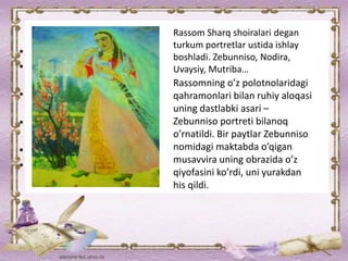 Rassom Sharq shoiralari degan
turkum portretlar ustida ishlay
boshladi. Zebunniso, Nodira,
Uvaysiy, Mutriba…
Rassomning o’z polotnolaridagi
qahramonlari bilan ruhiy aloqasi
uning dastlabki asari –
Zebunniso portreti bilanoq
o’rnatildi. Bir paytlar Zebunniso
nomidagi maktabda o’qigan
musavvira uning obrazida o’z
qiyofasini ko’rdi, uni yurakdan
his qildi.
 