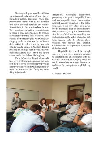 Starting with questions like ‘What do
                                                Integration, exchanging expericence,
we understand under culture?’ and ‘Can we
                                                protecting your past, changeable forms
protect our cultural traditions?’ where good
                                                and unchangeable ideas, immigration,
prerequisites to start with, so that the mem-
                                                national identity, education in the native
bers could use their opinions and creativ-
                                                language... it are only a few terms given
ity on this topic. Fun was involved for sure.
                                                by the members after an intense reflec-
The committee had to figure something out
                                                tion, where everybody is treated equally.
to make a good advertisement to promote
                                                And be careful of saying something that
an enterprise making only left shoes. They
                                                is diminuishing the value of another cul-
created a little theater play with Chroestjov
                                                ture, because girls like Mariam Zura-
slapping with his shoe on the parliament
                                                bashvili, Nino Sioridze and Mariam
desk, asking for silence and the journalist
                                                Chubabria will serve you with some hard
who throwed a shoe at G.W. Bush. It is im-
                                                defensive words!
possible not to laugh here. Even Dima, who
                                                       Hopefully there will be enough
really manages to stay a strict and serious
                                                space to bring some counterarguments
chairs, could barely hold his laughter.
                                                to the statements of Huntington with his
       Fariz Jafarov is a rhetorical man who
                                                Clash of civilizations. Longing to see the
has very profound opinions on the topic
                                                resolution on how to protect the cultural
and gave us some interesting perspectives.
                                                traditions for youngster in a globalizing
Shahriyar Haciyev and Davit Sichinava are
                                                world!
more the observers, but if they say some-
thing, it is founded.
                                                © Frederik Declercq
 