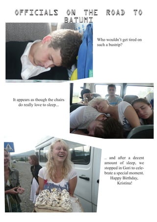 Officials                     on the   road             to
                              batumi

                                   Who wouldn’t get tired on
                                   such a bustrip?




It appears as though the chairs
    do really love to sleep...




                                       .. and after a decent
                                       amount of sleep, we
                                       stopped in Gori to cele-
                                       brate a special moment.
                                           Happy Birthday,
                                               Kristina!
 