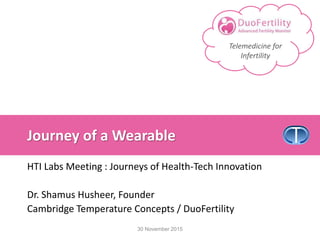 Telemedicine for
Infertility
Journey of a Wearable
HTI Labs Meeting : Journeys of Health-Tech Innovation
Dr. Shamus Husheer, Founder
Cambridge Temperature Concepts / DuoFertility
30 November 2015
 