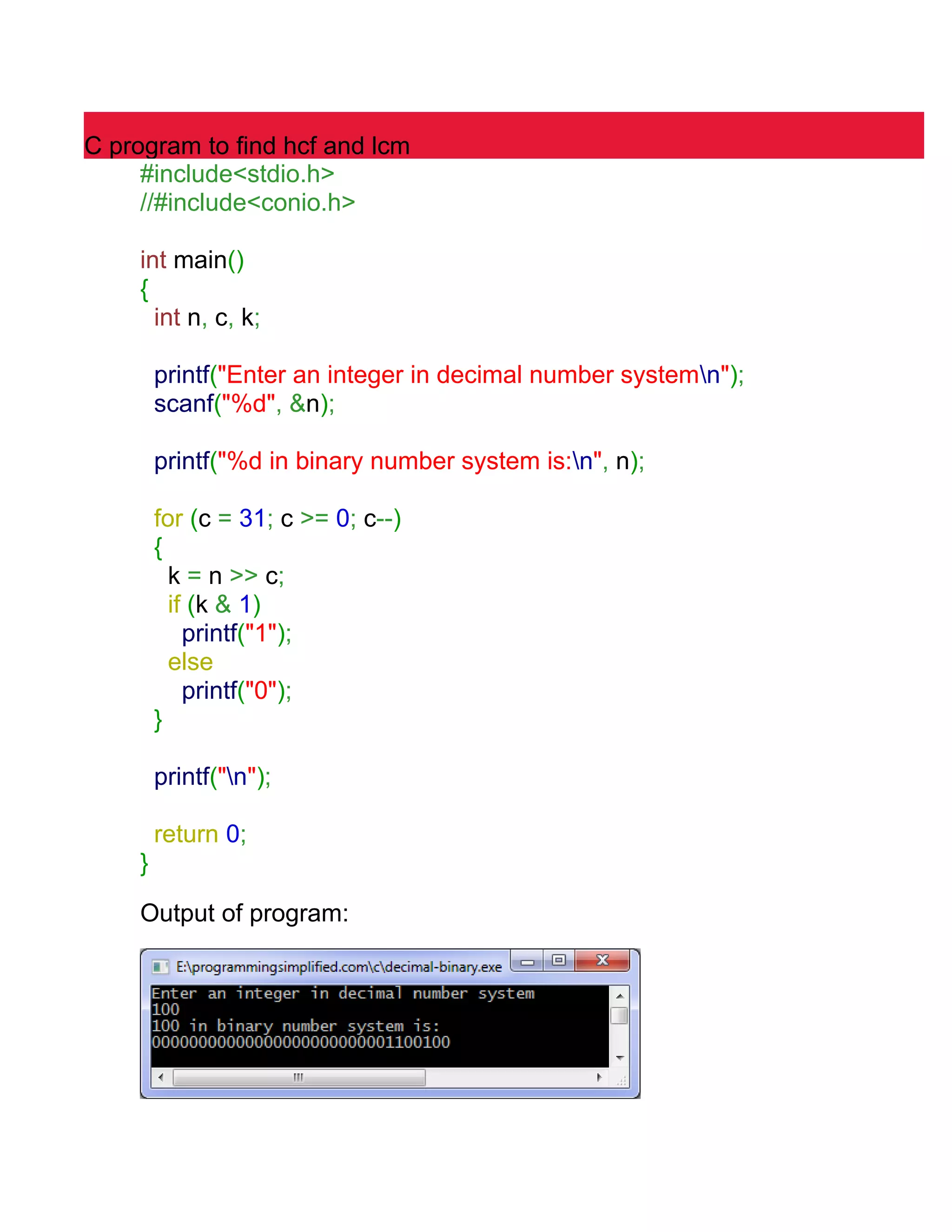 C program to find hcf and lcm 
#include<stdio.h> 
//#include<conio.h> 
int main() 
{ 
int n, c, k; 
printf("Enter an integer in decimal number systemn"); 
scanf("%d", &n); 
printf("%d in binary number system is:n", n); 
for (c = 31; c >= 0; c--) 
{ 
k = n >> c; 
if (k & 1) 
printf("1"); 
else 
printf("0"); 
} 
printf("n"); 
return 0; 
} 
Output of program: 
