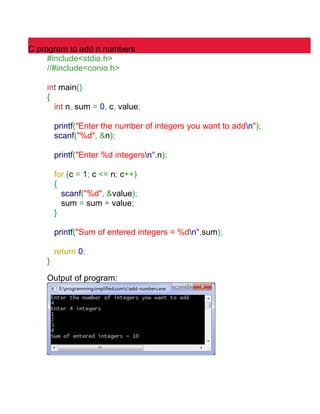 C program to add n numbers 
#include<stdio.h> 
//#include<conio.h> 
int main() 
{ 
int n, sum = 0, c, value; 
printf("Enter the number of integers you want to addn"); 
scanf("%d", &n); 
printf("Enter %d integersn",n); 
for (c = 1; c <= n; c++) 
{ 
scanf("%d", &value); 
sum = sum + value; 
} 
printf("Sum of entered integers = %dn",sum); 
return 0; 
} 
Output of program: 
