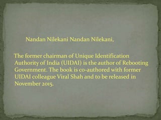 Nandan Nilekani Nandan Nilekani,
The former chairman of Unique Identification
Authority of India (UIDAI) is the author of Rebooting
Government. The book is co-authored with former
UIDAI colleague Viral Shah and to be released in
November 2015.
 