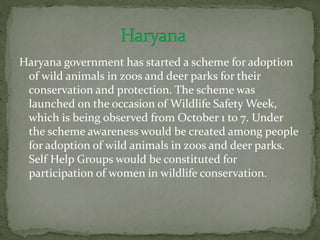 Haryana government has started a scheme for adoption
of wild animals in zoos and deer parks for their
conservation and protection. The scheme was
launched on the occasion of Wildlife Safety Week,
which is being observed from October 1 to 7. Under
the scheme awareness would be created among people
for adoption of wild animals in zoos and deer parks.
Self Help Groups would be constituted for
participation of women in wildlife conservation.
 