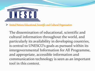  UnitedNationsEducational, Scientific and Cultural Organization
The dissemination of educational, scientific and
cultural information throughout the world, and
particularly its availability in developing countries,
is central to UNESCO's goals as pursued within its
intergovernmental Information for All Programme,
and appropriate, accessible information and
communication technology is seen as an important
tool in this context.
 