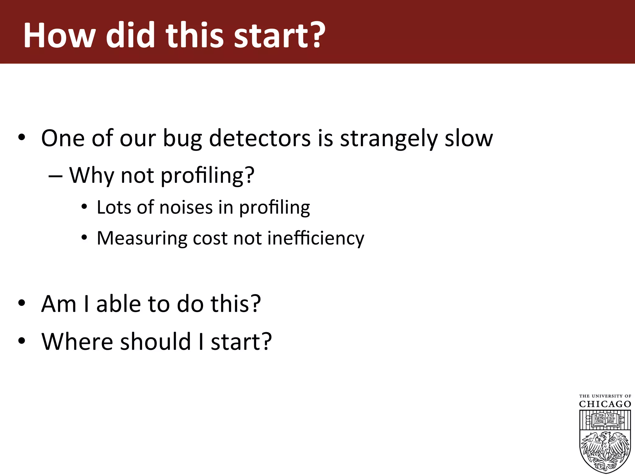 How	did	this	start?	
	
•  One	of	our	bug	detectors	is	strangely	slow	
– Why	not	proﬁling?	
•  Lots	of	noises	in	proﬁling	
•  Measuring	cost	not	ineﬃciency	
•  Am	I	able	to	do	this?	
•  Where	should	I	start?	
11
 