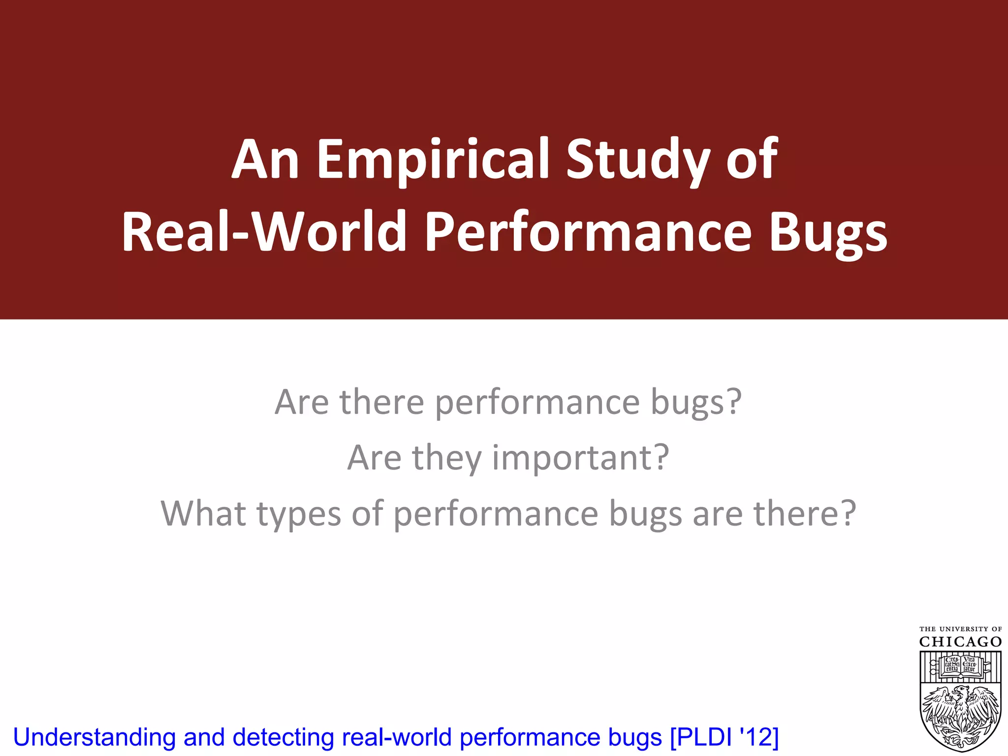 An	Empirical	Study	of		
Real-World	Performance	Bugs	
Are	there	performance	bugs?		
Are	they	important?	
What	types	of	performance	bugs	are	there?	
	
12
Understanding and detecting real-world performance bugs [PLDI '12]
 