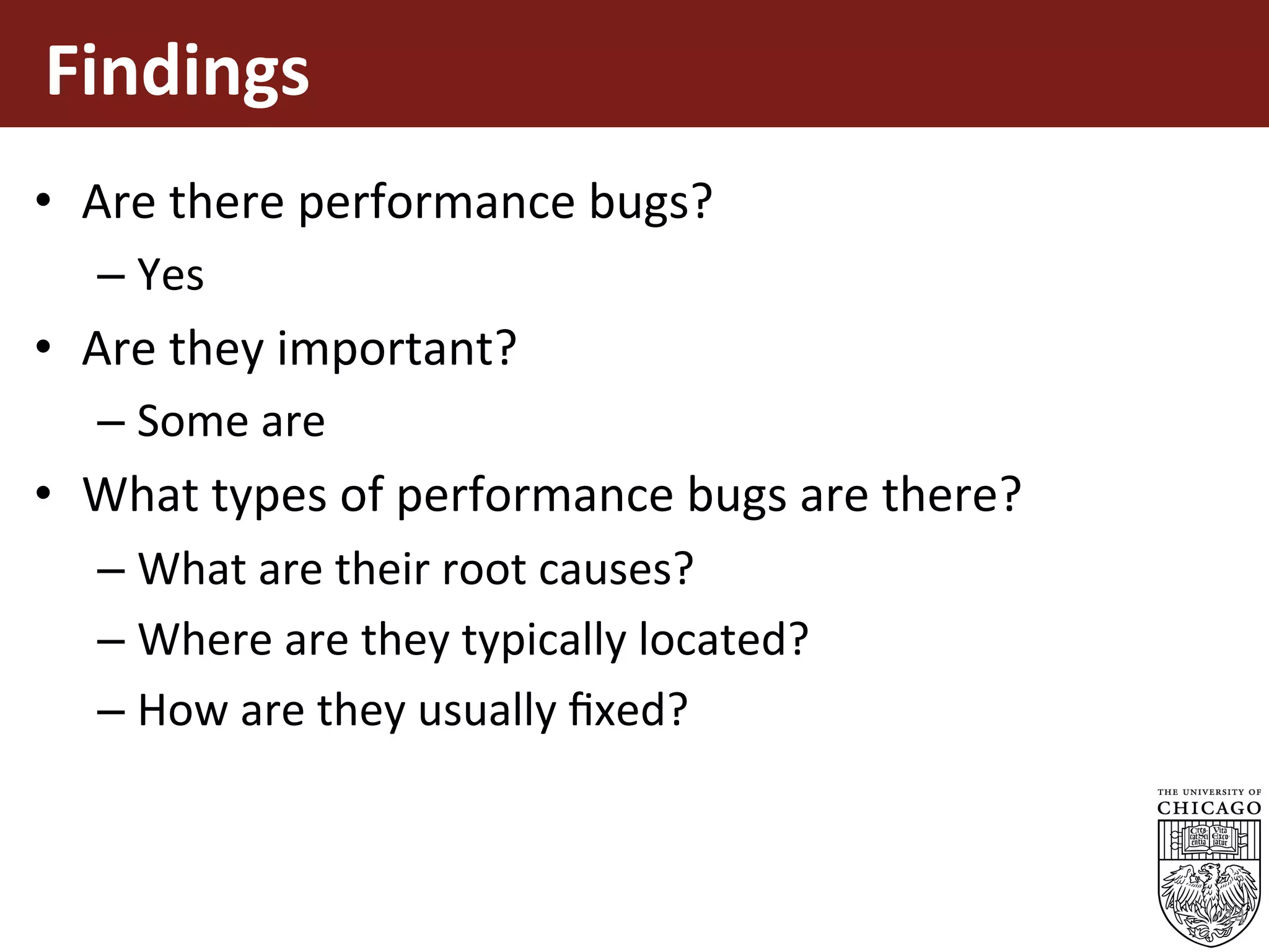Findings		
•  Are	there	performance	bugs?	
– Yes		
•  Are	they	important?	
– Some	are	
•  What	types	of	performance	bugs	are	there?	
– What	are	their	root	causes?	
– Where	are	they	typically	located?	
– How	are	they	usually	ﬁxed?	
14
 