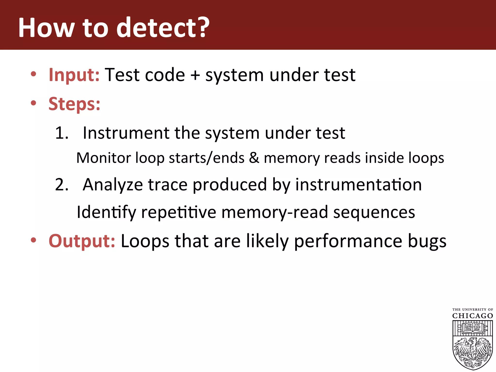 How	to	detect?	
•  Input:	Test	code	+	system	under	test	
•  Steps:	
1.  Instrument	the	system	under	test	
Monitor	loop	starts/ends	&	memory	reads	inside	loops	
2.  Analyze	trace	produced	by	instrumentaEon	
					IdenEfy	repeEEve	memory-read	sequences	
•  Output:	Loops	that	are	likely	performance	bugs	
26
 