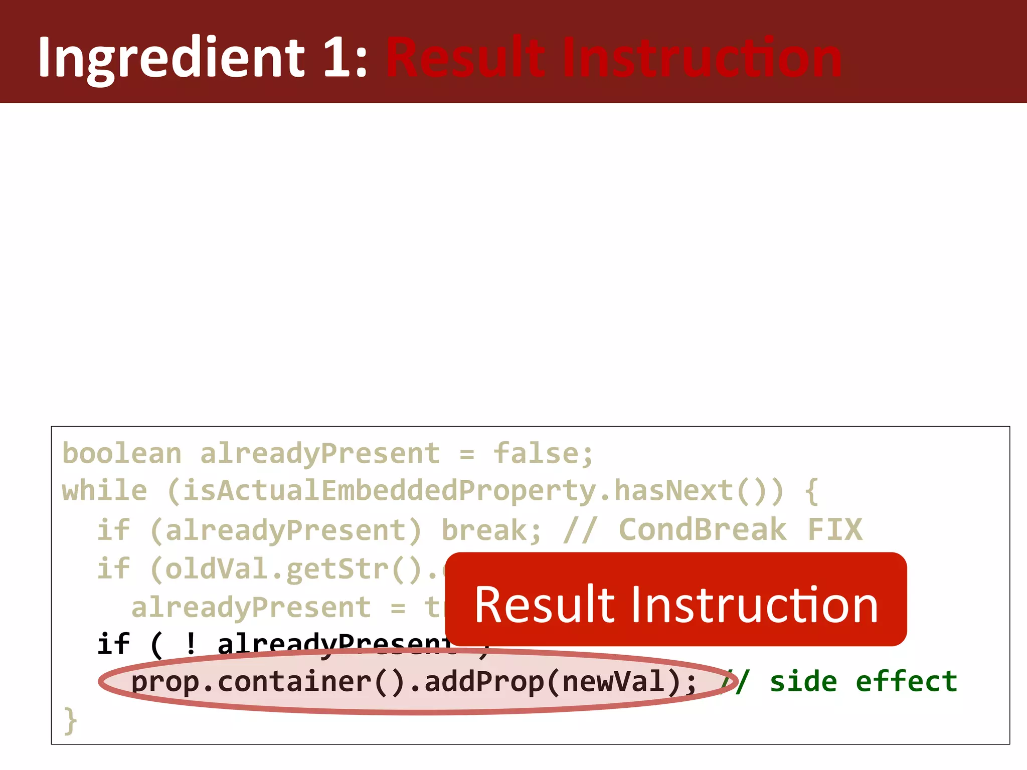Ingredient	1:	Result	Instruc%on	
boolean	alreadyPresent	=	false;	
while	(isActualEmbeddedProperty.hasNext())	{	
		if	(alreadyPresent)	break;	//	CondBreak	FIX	
		if	(oldVal.getStr().equals(newVal.getStr()))	
				alreadyPresent	=	true;	
		if	(	!	alreadyPresent	)	
				prop.container().addProp(newVal);	//	side	effect	
}	
Result	InstrucEon	
 