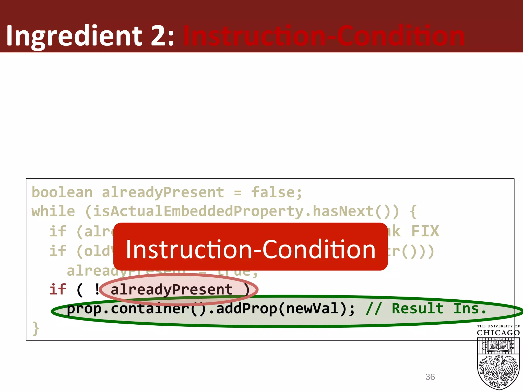 Ingredient	2:	Instruc%on-Condi%on	
boolean	alreadyPresent	=	false;	
while	(isActualEmbeddedProperty.hasNext())	{	
		if	(alreadyPresent)	break;	//	CondBreak	FIX	
		if	(oldVal.getStr().equals(newVal.getStr()))	
				alreadyPresent	=	true;	
		if	(	!	alreadyPresent	)	
				prop.container().addProp(newVal);	//	Result	Ins.	
}	
InstrucEon-CondiEon	
36
 