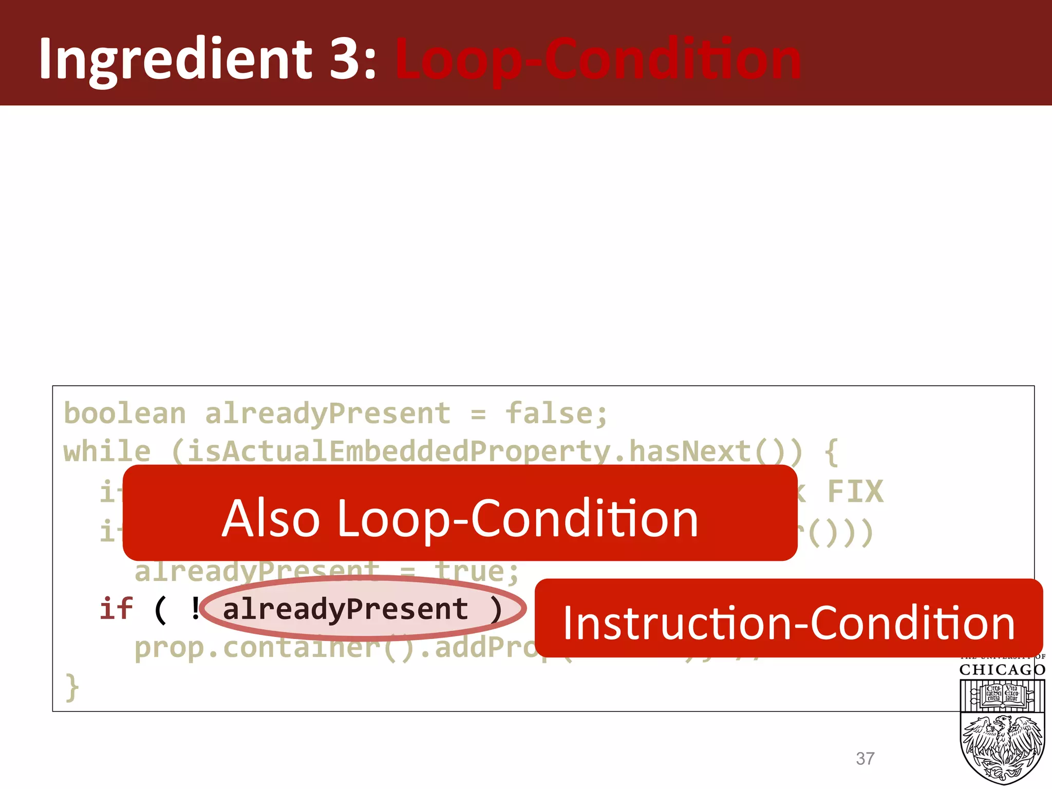 Ingredient	3:	Loop-Condi%on	
boolean	alreadyPresent	=	false;	
while	(isActualEmbeddedProperty.hasNext())	{	
		if	(alreadyPresent)	break;	//	CondBreak	FIX	
		if	(oldVal.getStr().equals(newVal.getStr()))	
				alreadyPresent	=	true;	
		if	(	!	alreadyPresent	)	
				prop.container().addProp(newVal);	//	Result	Ins.	
}	
InstrucEon-CondiEon	
Also	Loop-CondiEon	
37
 