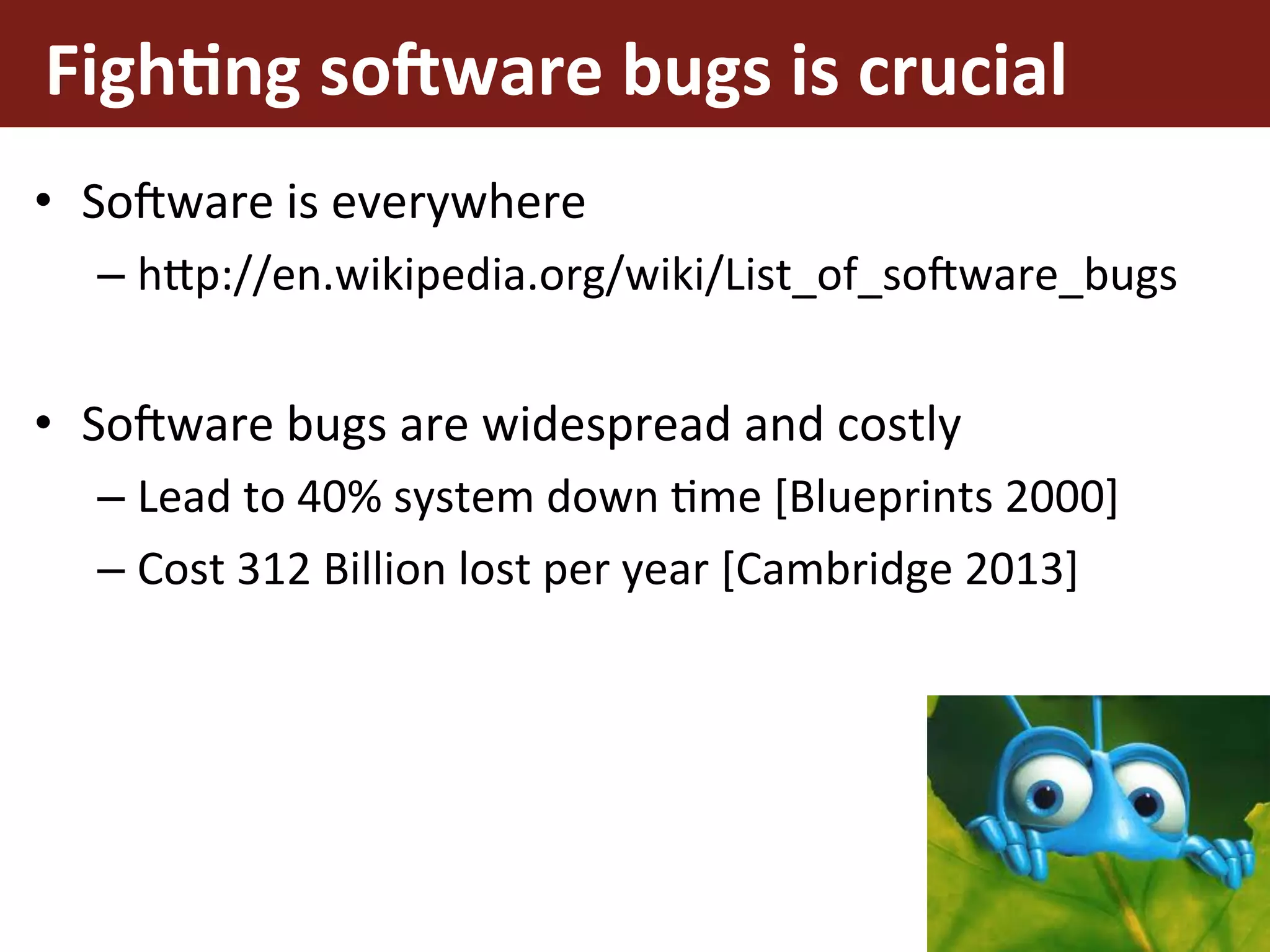 Figh%ng	so*ware	bugs	is	crucial	
•  So3ware	is	everywhere	
– h5p://en.wikipedia.org/wiki/List_of_so3ware_bugs	
•  So3ware	bugs	are	widespread	and	costly	
– Lead	to	40%	system	down	Eme	[Blueprints	2000]	
– Cost	312	Billion	lost	per	year	[Cambridge	2013]	
6
 