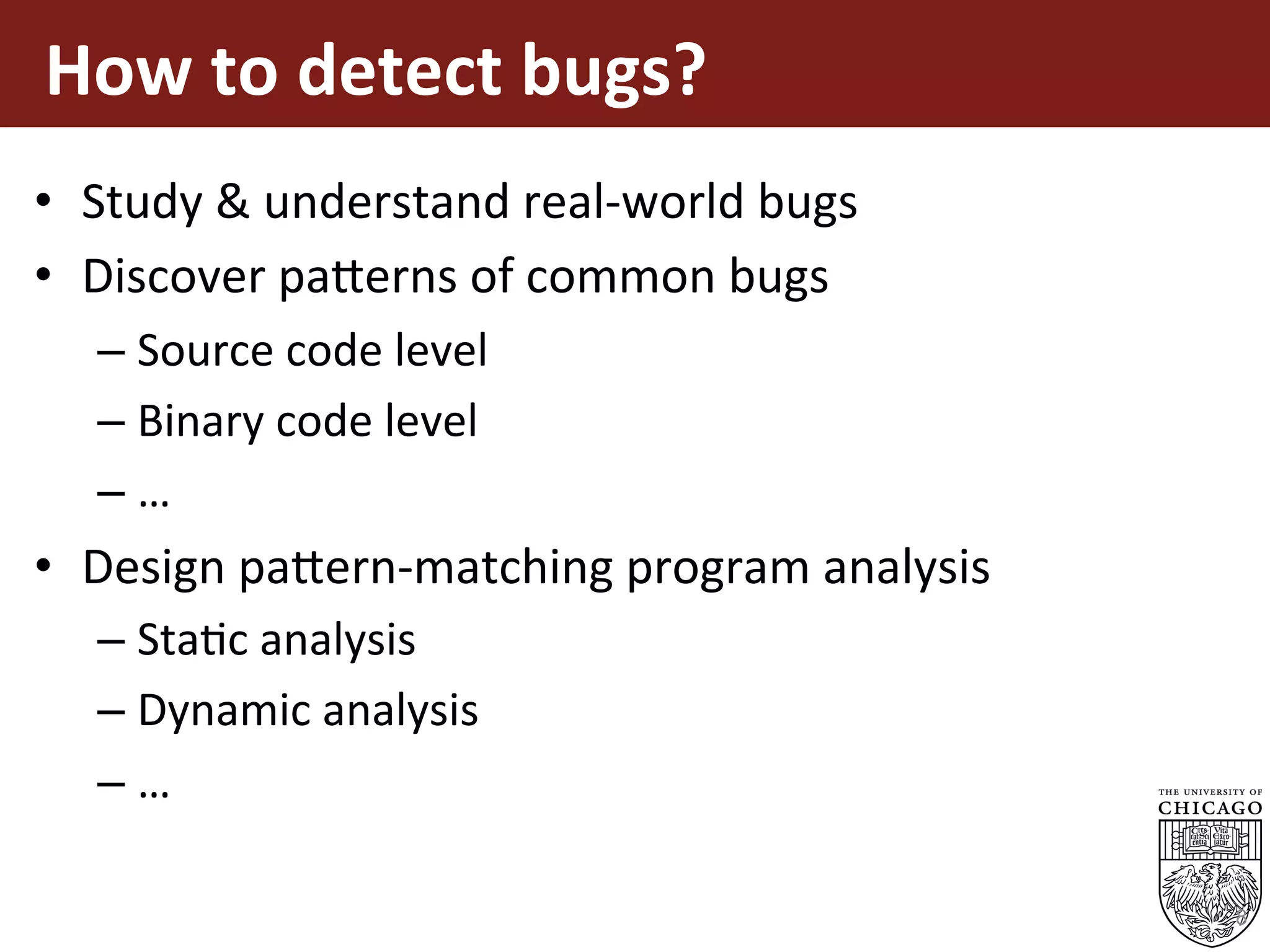 How	to	detect	bugs?	
•  Study	&	understand	real-world	bugs	
•  Discover	pa5erns	of	common	bugs	
– Source	code	level	
– Binary	code	level	
– …	
•  Design	pa5ern-matching	program	analysis	
– StaEc	analysis	
– Dynamic	analysis	
– …	
8
 