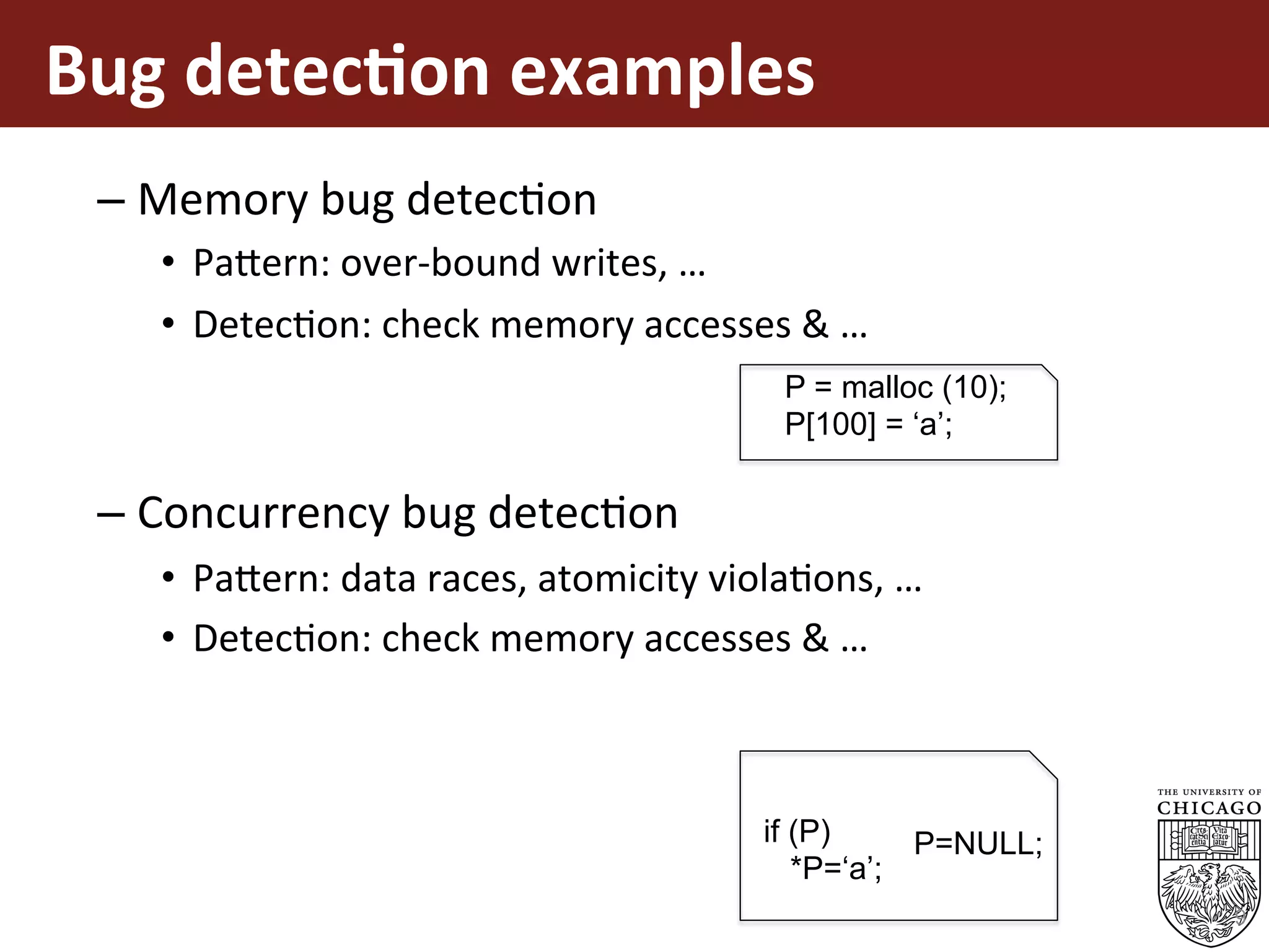Bug	detec%on	examples	
– Memory	bug	detecEon	
•  Pa5ern:	over-bound	writes,	…	
•  DetecEon:	check	memory	accesses	&	…	
– Concurrency	bug	detecEon	
•  Pa5ern:	data	races,	atomicity	violaEons,	…	
•  DetecEon:	check	memory	accesses	&	…	
9
P = malloc (10);
P[100] = ‘a’;
if (P)
*P=‘a’;
P=NULL;
 