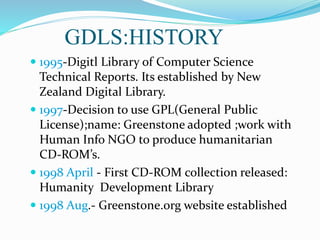 GDLS:HISTORY
 1995-Digitl Library of Computer Science
Technical Reports. Its established by New
Zealand Digital Library.
 1997-Decision to use GPL(General Public
License);name: Greenstone adopted ;work with
Human Info NGO to produce humanitarian
CD-ROM’s.
 1998 April - First CD-ROM collection released:
Humanity Development Library
 1998 Aug.- Greenstone.org website established
 