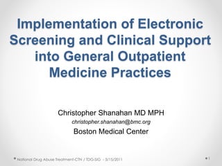 Implementation of Electronic
Screening and Clinical Support
into General Outpatient
Medicine Practices
Christopher Shanahan MD MPH
christopher.shanahan@bmc.org
Boston Medical Center
National Drug Abuse Treatment-CTN / TDG-SIG - 3/15/2011 1
 