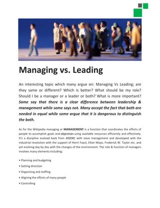 Managing vs. Leading
An interesting topic which many argue on: Managing Vs Leading; are
they same or different? Which is better? What should be my role?
Should I be a manager or a leader or both? What is more important?
Some say that there is a clear difference between leadership &
management while some says not. Many accept the fact that both are
needed in equal while some argue that it is dangerous to distinguish
the both.
As for the Wikipedia managing or MANAGEMENT is a function that coordinates the efforts of
people to accomplish goals and objectives using available resources efficiently and effectively.
It’s a discipline evolved back from 4000BC with slave management and developed with the
industrial revolution with the support of Henri Fayol, Elton Mayo, Frederick W. Taylor etc. and
yet evolving day by day with the changes of the environment. The role & function of managers
involves many elements including;
• Planning and budgeting
• Setting direction
• Organizing and staffing
• Aligning the efforts of many people
• Controlling
 