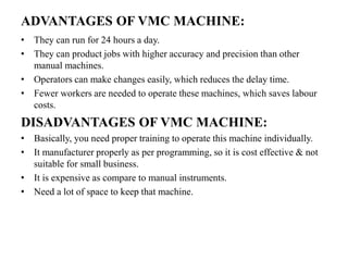ADVANTAGES OF VMC MACHINE:
• They can run for 24 hours a day.
• They can product jobs with higher accuracy and precision than other
manual machines.
• Operators can make changes easily, which reduces the delay time.
• Fewer workers are needed to operate these machines, which saves labour
costs.
DISADVANTAGES OF VMC MACHINE:
• Basically, you need proper training to operate this machine individually.
• It manufacturer properly as per programming, so it is cost effective & not
suitable for small business.
• It is expensive as compare to manual instruments.
• Need a lot of space to keep that machine.
 