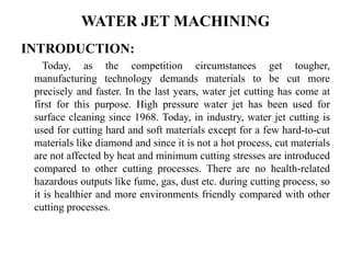 WATER JET MACHINING
INTRODUCTION:
Today, as the competition circumstances get tougher,
manufacturing technology demands materials to be cut more
precisely and faster. In the last years, water jet cutting has come at
first for this purpose. High pressure water jet has been used for
surface cleaning since 1968. Today, in industry, water jet cutting is
used for cutting hard and soft materials except for a few hard-to-cut
materials like diamond and since it is not a hot process, cut materials
are not affected by heat and minimum cutting stresses are introduced
compared to other cutting processes. There are no health-related
hazardous outputs like fume, gas, dust etc. during cutting process, so
it is healthier and more environments friendly compared with other
cutting processes.
 